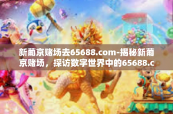 新葡京赌场去65688.com-揭秘新葡京赌场，探访数字世界中的65688.com-新葡京赌场去65688.com