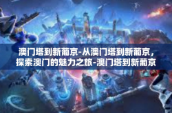 澳门塔到新葡京-从澳门塔到新葡京，探索澳门的魅力之旅-澳门塔到新葡京