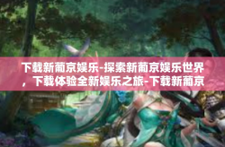下载新葡京娱乐-探索新葡京娱乐世界，下载体验全新娱乐之旅-下载新葡京娱乐