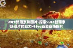 99re新葡京热图片-探索99re新葡京热图片的魅力-99re新葡京热图片