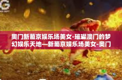 奥门新葡京娱乐场美女-璀璨澳门的梦幻娱乐天地—新葡京娱乐场美女-奥门新葡京娱乐场美女