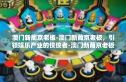 澳门新葡京老板-澳门新葡京老板，引领娱乐产业的佼佼者-澳门新葡京老板