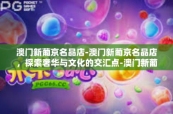 澳门新葡京名品店-澳门新葡京名品店，探索奢华与文化的交汇点-澳门新葡京名品店