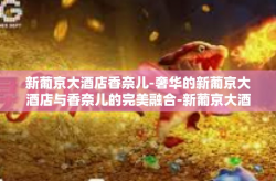 新葡京大酒店香奈儿-奢华的新葡京大酒店与香奈儿的完美融合-新葡京大酒店香奈儿