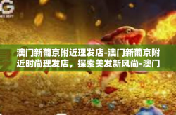 澳门新葡京附近理发店-澳门新葡京附近时尚理发店，探索美发新风尚-澳门新葡京附近理发店