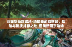 缅甸新葡京赌场-缅甸新葡京赌场，探险与挑战并存之地-缅甸新葡京赌场