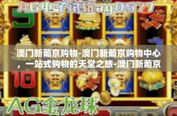 澳门新葡京购物-澳门新葡京购物中心，一站式购物的天堂之旅-澳门新葡京购物