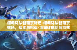 缅甸环球新葡京赌场-缅甸环球新葡京赌场，探索与挑战-缅甸环球新葡京赌场