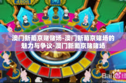 澳门新葡京赌赌场-澳门新葡京赌场的魅力与争议-澳门新葡京赌赌场