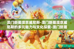 澳门新葡澳京威尼斯-澳门新葡澳京威尼斯的多元魅力与文化探索-澳门新葡澳京威尼斯