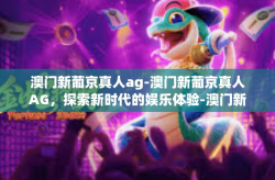 澳门新葡京真人ag-澳门新葡京真人AG，探索新时代的娱乐体验-澳门新葡京真人ag