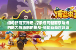 缅甸新葡京赌场-探索缅甸新葡京赌场的魅力与面临的挑战-缅甸新葡京赌场