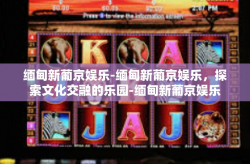 缅甸新葡京娱乐-缅甸新葡京娱乐，探索文化交融的乐园-缅甸新葡京娱乐