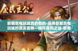新葡京电玩城真的假的-探寻新葡京电玩城的真实面貌—揭开真假之谜-新葡京电玩城真的假的