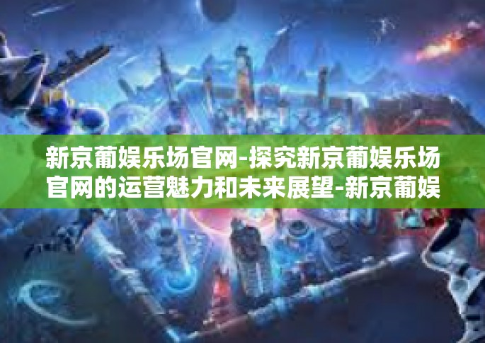 新京葡娱乐场官网-探究新京葡娱乐场官网的运营魅力和未来展望-新京葡娱乐场官网