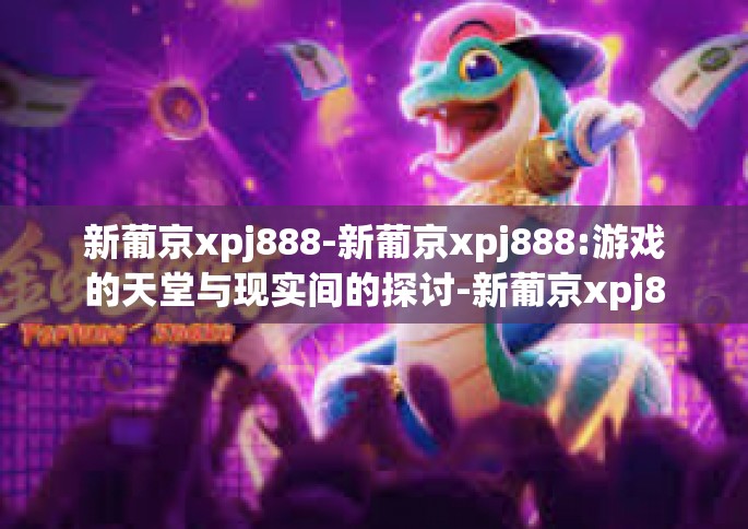 新葡京xpj888-新葡京xpj888:游戏的天堂与现实间的探讨-新葡京xpj888