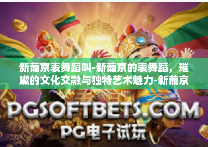 新葡京表舞蹈叫-新葡京的表舞蹈，璀璨的文化交融与独特艺术魅力-新葡京表舞蹈叫