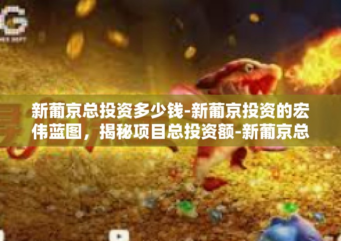 新葡京总投资多少钱-新葡京投资的宏伟蓝图，揭秘项目总投资额-新葡京总投资多少钱