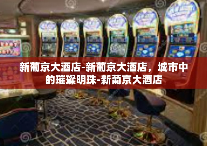 新葡京大酒店-新葡京大酒店，城市中的璀璨明珠-新葡京大酒店