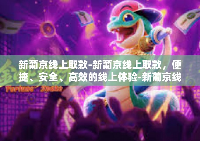 新葡京线上取款-新葡京线上取款，便捷、安全、高效的线上体验-新葡京线上取款