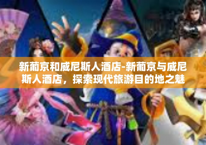 新葡京和威尼斯人酒店-新葡京与威尼斯人酒店，探索现代旅游目的地之魅力-新葡京和威尼斯人酒店
