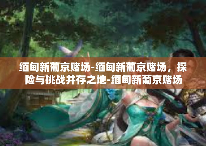 缅甸新葡京赌场-缅甸新葡京赌场，探险与挑战并存之地-缅甸新葡京赌场