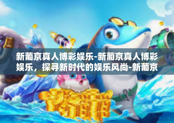 新葡京真人博彩娱乐-新葡京真人博彩娱乐，探寻新时代的娱乐风尚-新葡京真人博彩娱乐
