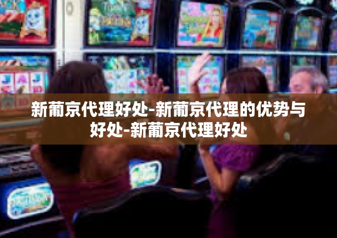 新葡京代理好处-新葡京代理的优势与好处-新葡京代理好处