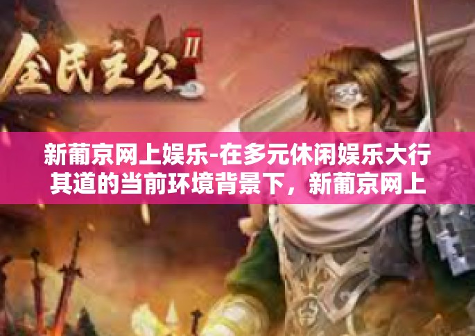 新葡京网上娱乐-在多元休闲娱乐大行其道的当前环境背景下，新葡京网上娱乐以独树一帜的形式赢得了大众的热捧与追捧。让我们一起探寻新葡京网上娱乐的魅力与神秘，在虚拟的世界里体验真实的娱乐快感。新葡京网上娱乐