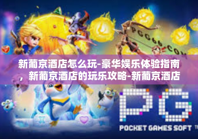 新葡京酒店怎么玩-豪华娱乐体验指南，新葡京酒店的玩乐攻略-新葡京酒店怎么玩