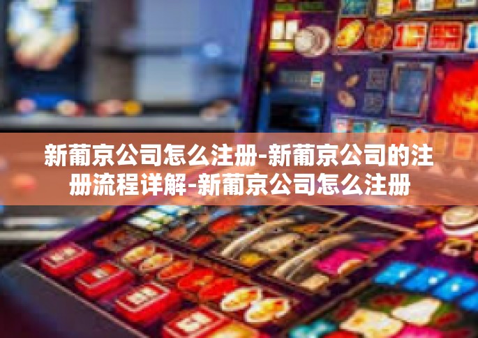 新葡京公司怎么注册-新葡京公司的注册流程详解-新葡京公司怎么注册