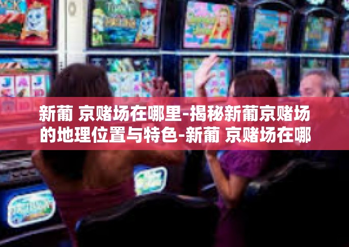 新葡 京赌场在哪里-揭秘新葡京赌场的地理位置与特色-新葡 京赌场在哪里