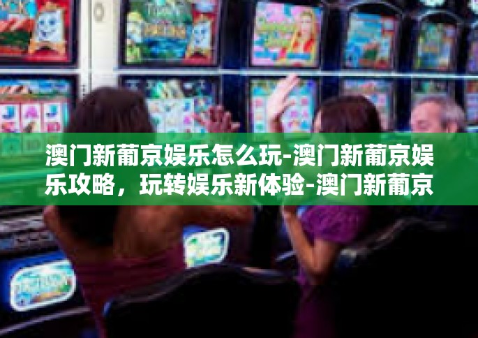 澳门新葡京娱乐怎么玩-澳门新葡京娱乐攻略，玩转娱乐新体验-澳门新葡京娱乐怎么玩