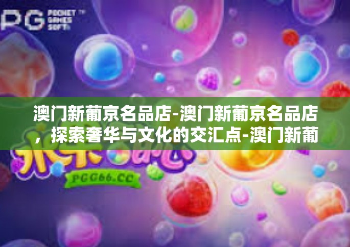 澳门新葡京名品店-澳门新葡京名品店，探索奢华与文化的交汇点-澳门新葡京名品店