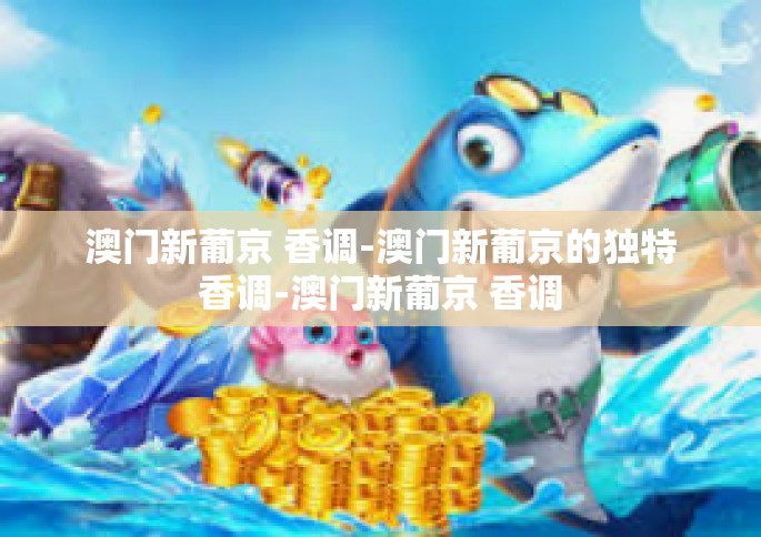 澳门新葡京 香调-澳门新葡京的独特香调-澳门新葡京 香调