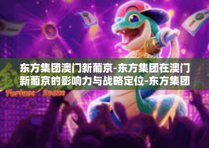 东方集团澳门新葡京-东方集团在澳门新葡京的影响力与战略定位-东方集团澳门新葡京