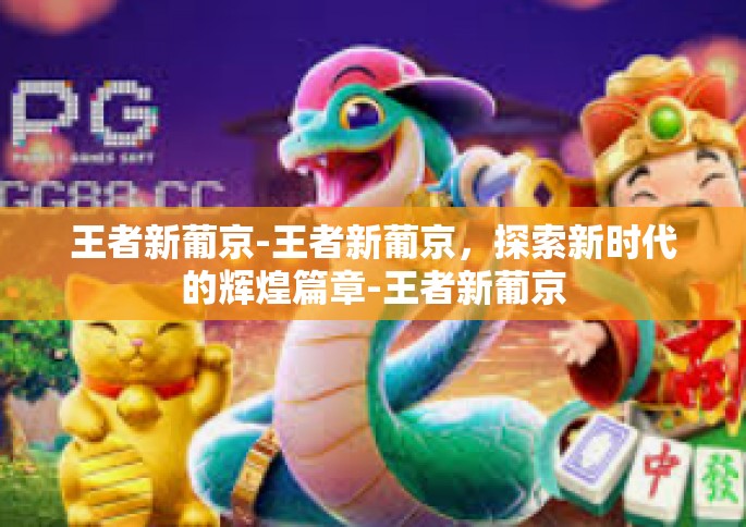 王者新葡京-王者新葡京，探索新时代的辉煌篇章-王者新葡京