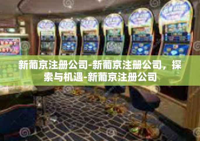 新葡京注册公司-新葡京注册公司，探索与机遇-新葡京注册公司