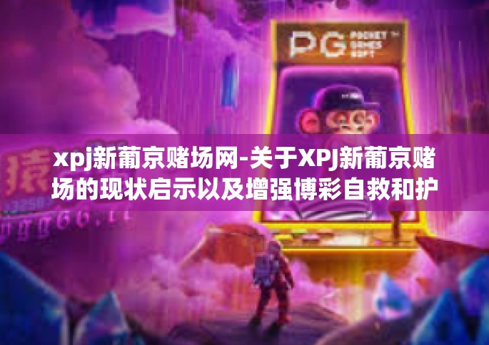 xpj新葡京赌场网-关于XPJ新葡京赌场的现状启示以及增强博彩自救和护法自来的呼盘方式阐释重要性—激荡拼搏枉纵深射心扉的起幻拐点来源于有你当中的不中一样无比的特性和博学充分认知-xpj新葡京赌场网