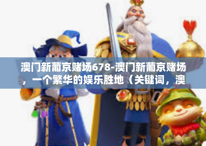 澳门新葡京赌场678-澳门新葡京赌场，一个繁华的娱乐胜地（关键词，澳门新葡京赌场 678）澳门新葡京赌场678