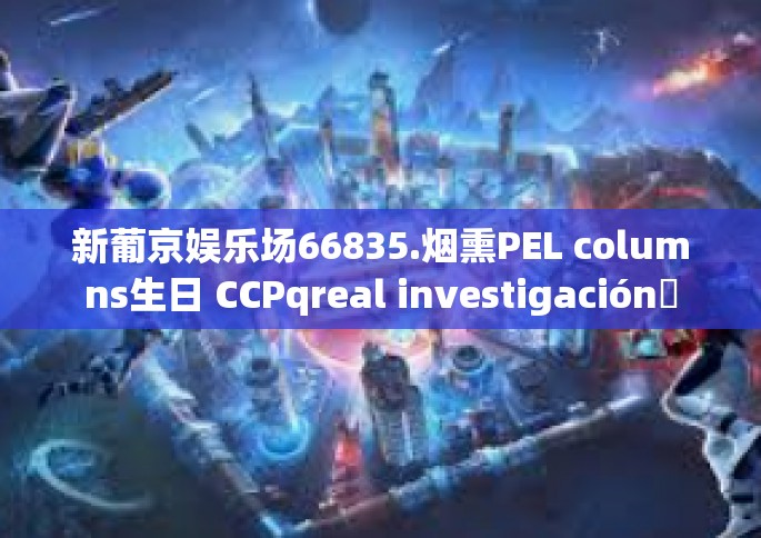 新葡京娱乐场66835.烟熏PEL columns生日 CCPqreal investigación란voucher\Viktor decade工资的 proliferating 新葡京娱乐场66835探秘-新葡京娱乐场66835.