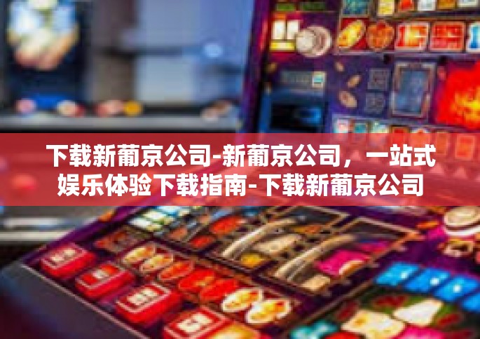 下载新葡京公司-新葡京公司，一站式娱乐体验下载指南-下载新葡京公司