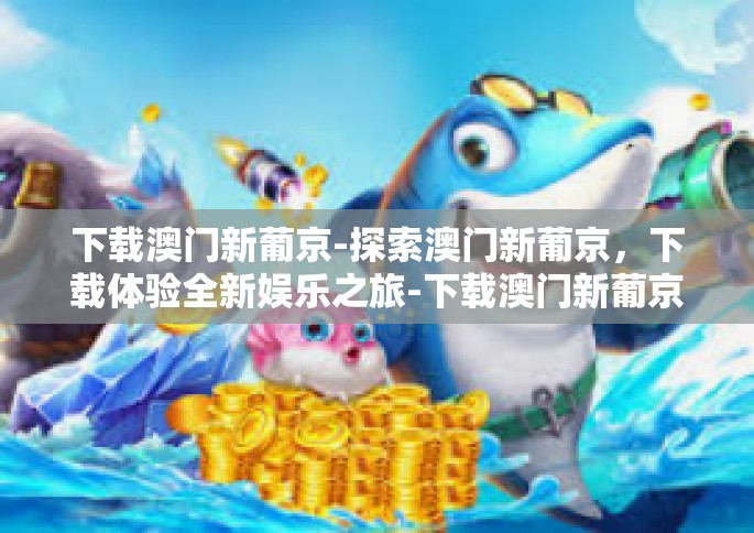 下载澳门新葡京-探索澳门新葡京，下载体验全新娱乐之旅-下载澳门新葡京