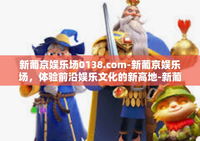 新葡京娱乐场0138.com-新葡京娱乐场，体验前沿娱乐文化的新高地-新葡京娱乐场0138.com