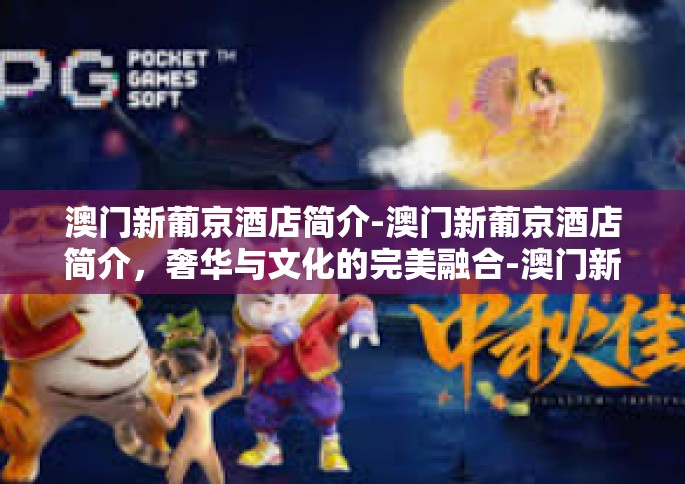 澳门新葡京酒店简介-澳门新葡京酒店简介，奢华与文化的完美融合-澳门新葡京酒店简介