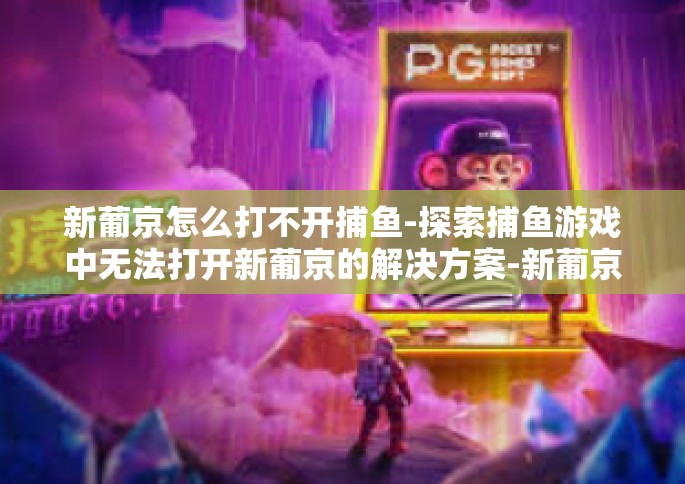 新葡京怎么打不开捕鱼-探索捕鱼游戏中无法打开新葡京的解决方案-新葡京怎么打不开捕鱼