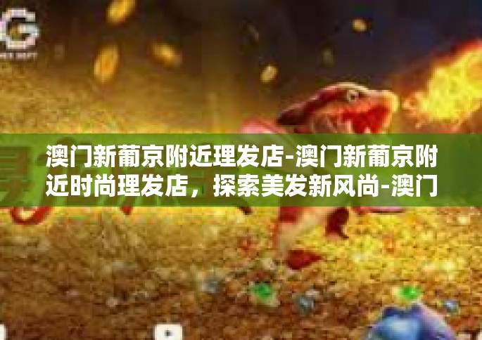 澳门新葡京附近理发店-澳门新葡京附近时尚理发店，探索美发新风尚-澳门新葡京附近理发店