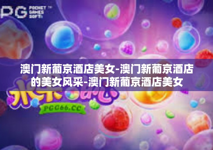 澳门新葡京酒店美女-澳门新葡京酒店的美女风采-澳门新葡京酒店美女