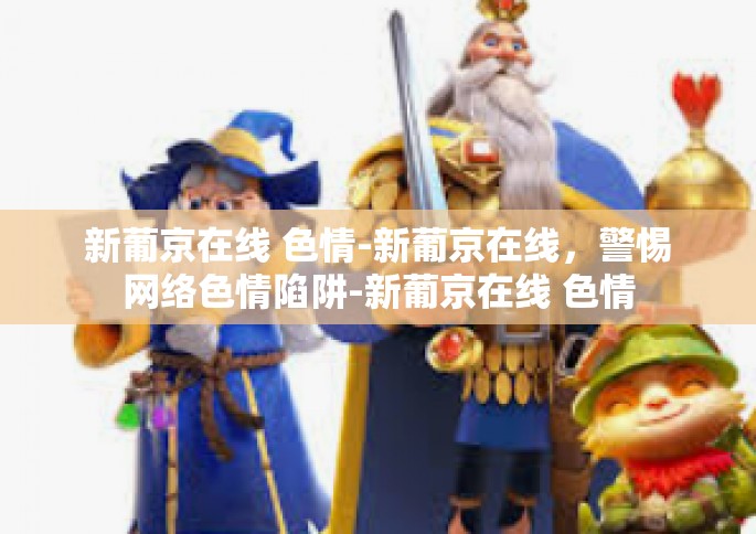 新葡京在线 色情-新葡京在线，警惕网络色情陷阱-新葡京在线 色情