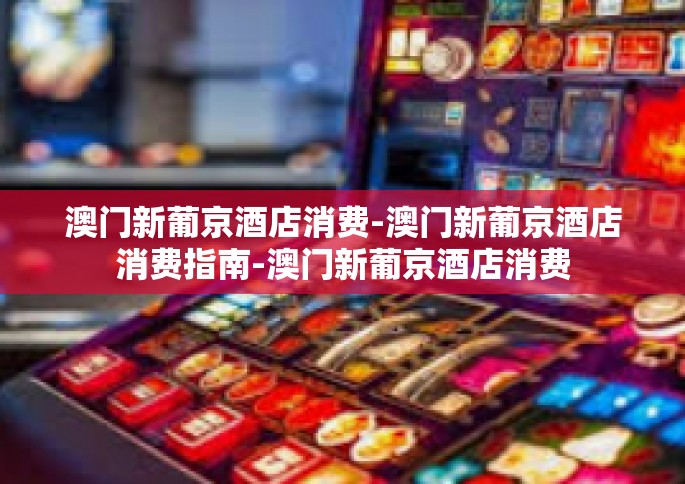 澳门新葡京酒店消费-澳门新葡京酒店消费指南-澳门新葡京酒店消费